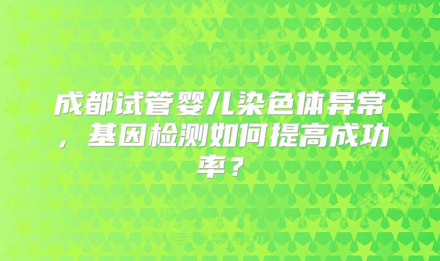 成都试管婴儿染色体异常，基因检测如何提高成功率？