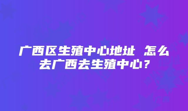 广西区生殖中心地址 怎么去广西去生殖中心？