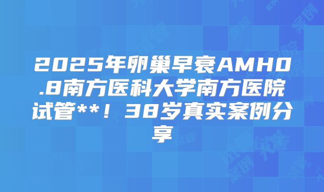 2025年卵巢早衰AMH0.8南方医科大学南方医院试管**！38岁真实案例分享