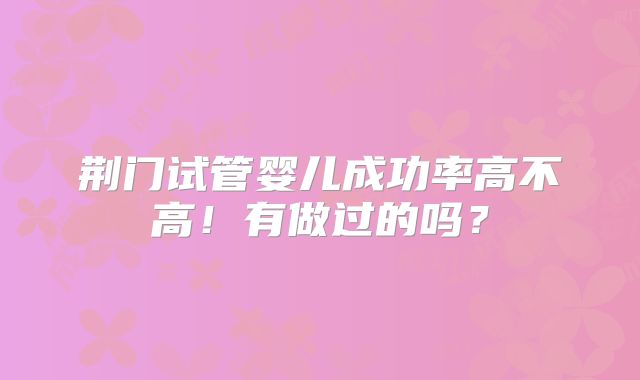 荆门试管婴儿成功率高不高！有做过的吗？