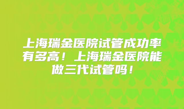 上海瑞金医院试管成功率有多高！上海瑞金医院能做三代试管吗！