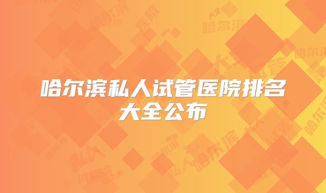 哈尔滨私人试管医院排名大全公布