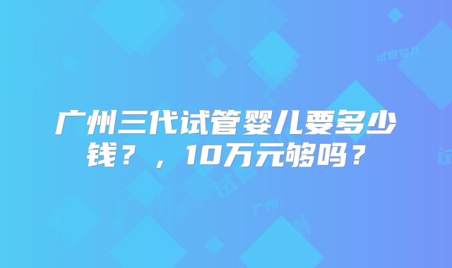 广州三代试管婴儿要多少钱？，10万元够吗？