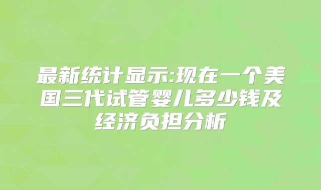 最新统计显示:现在一个美国三代试管婴儿多少钱及经济负担分析