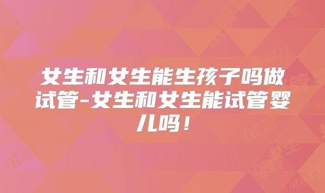女生和女生能生孩子吗做试管-女生和女生能试管婴儿吗!