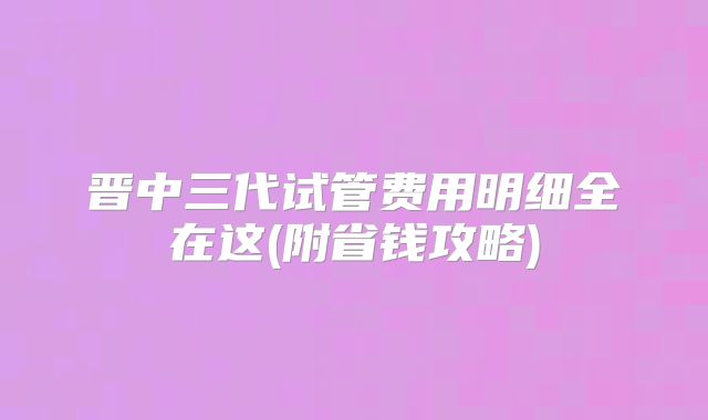 晋中三代试管费用明细全在这(附省钱攻略)