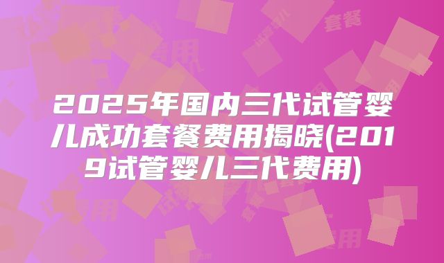 2025年国内三代试管婴儿成功套餐费用揭晓(2019试管婴儿三代费用)