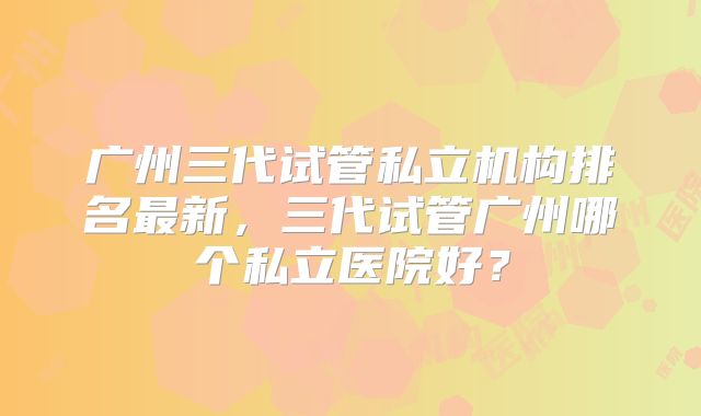 广州三代试管私立机构排名最新，三代试管广州哪个私立医院好？