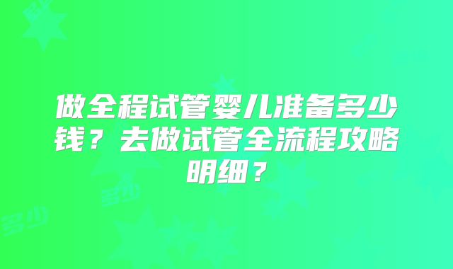 做全程试管婴儿准备多少钱？去做试管全流程攻略明细？