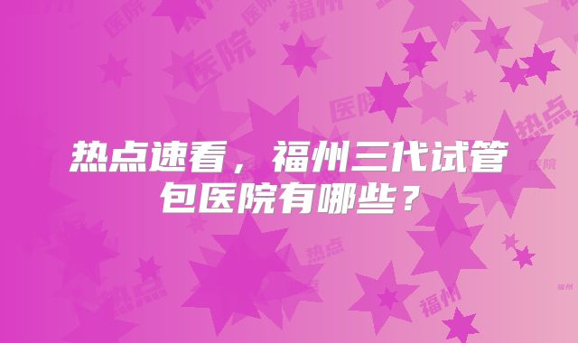 热点速看，福州三代试管包医院有哪些？