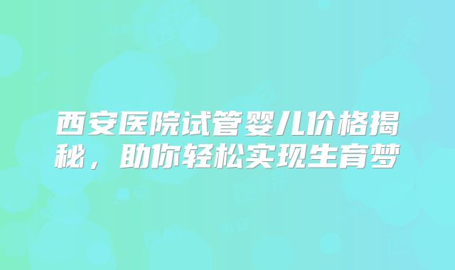 西安医院试管婴儿价格揭秘，助你轻松实现生育梦