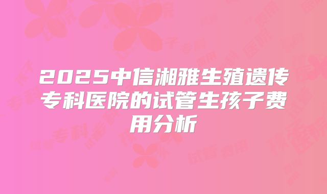 2025中信湘雅生殖遗传专科医院的试管生孩子费用分析