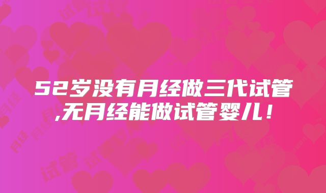 52岁没有月经做三代试管,无月经能做试管婴儿！