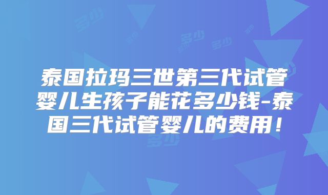 泰国拉玛三世第三代试管婴儿生孩子能花多少钱-泰国三代试管婴儿的费用！