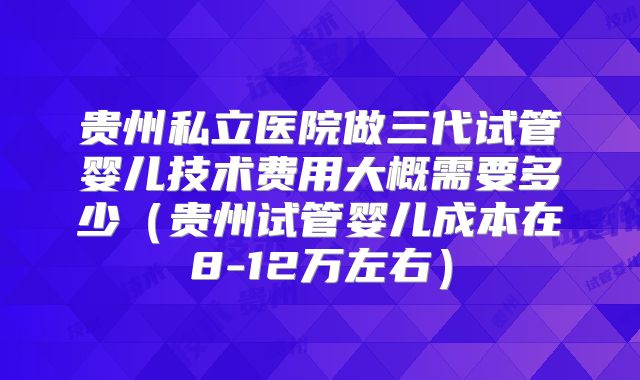贵州私立医院做三代试管婴儿技术费用大概需要多少（贵州试管婴儿成本在8-12万左右）