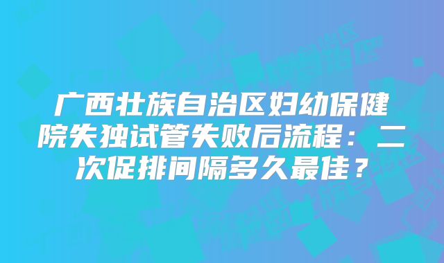 广西壮族自治区妇幼保健院失独试管失败后流程：二次促排间隔多久最佳？