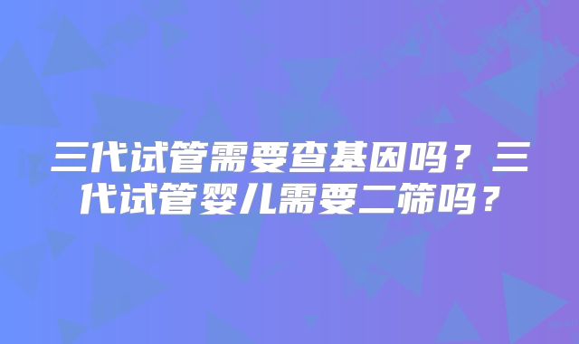 三代试管需要查基因吗?三代试管婴儿需要二筛吗?