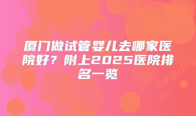 厦门做试管婴儿去哪家医院好？附上2025医院排名一览