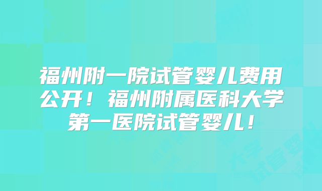 福州附一院试管婴儿费用公开！福州附属医科大学第一医院试管婴儿！
