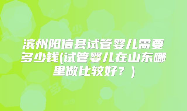 滨州阳信县试管婴儿需要多少钱(试管婴儿在山东哪里做比较好？)