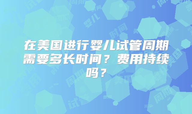 在美国进行婴儿试管周期需要多长时间？费用持续吗？