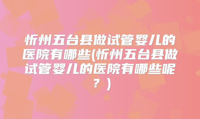 忻州五台县做试管婴儿的医院有哪些(忻州五台县做试管婴儿的医院有哪些呢?)