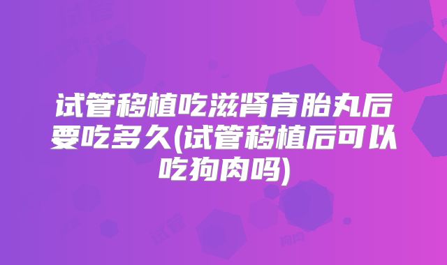 试管移植吃滋肾育胎丸后要吃多久(试管移植后可以吃狗肉吗)