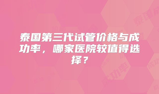 泰国第三代试管价格与成功率，哪家医院较值得选择？