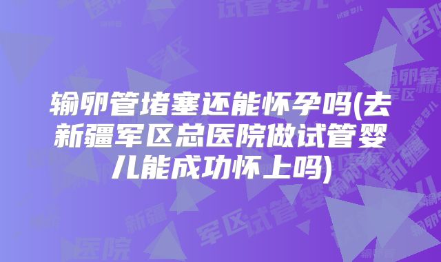 输卵管堵塞还能怀孕吗(去新疆军区总医院做试管婴儿能成功怀上吗)