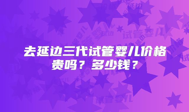 去延边三代试管婴儿价格贵吗？多少钱？