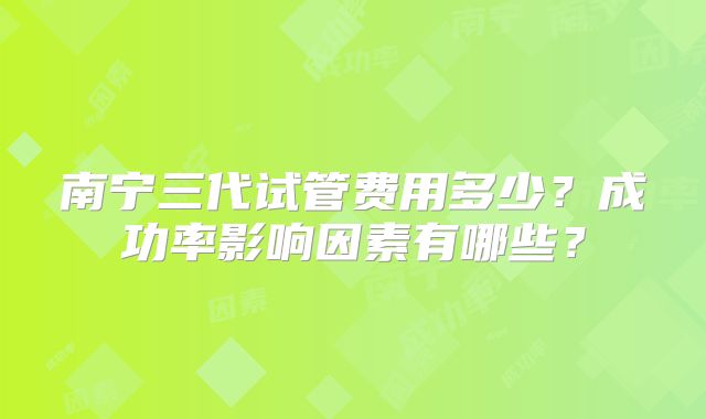 南宁三代试管费用多少？成功率影响因素有哪些？
