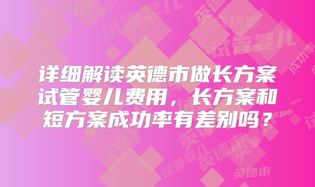 详细解读英德市做长方案试管婴儿费用，长方案和短方案成功率有差别吗？