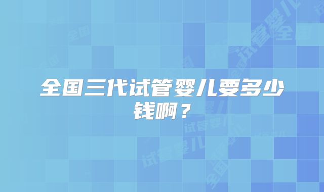 全国三代试管婴儿要多少钱啊？