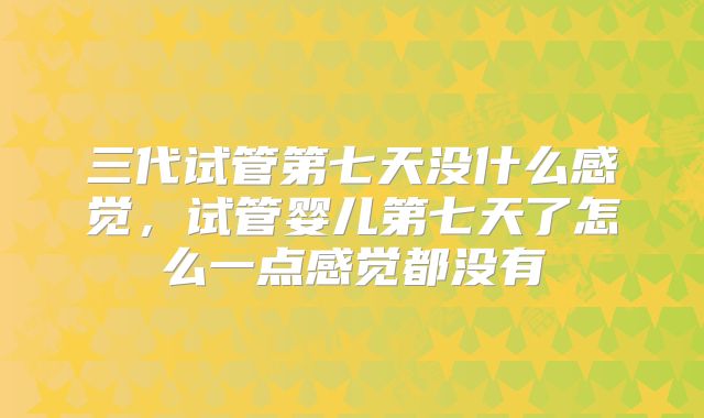 三代试管第七天没什么感觉,试管婴儿第七天了怎么一点感觉都没有