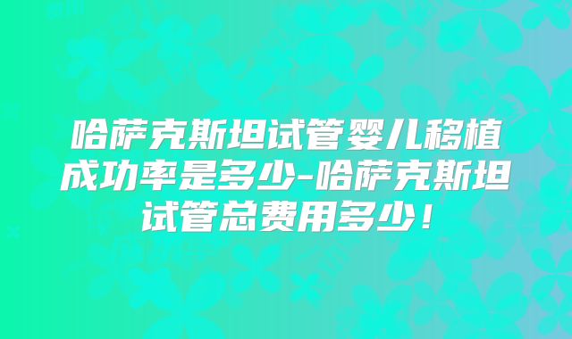 哈萨克斯坦试管婴儿移植成功率是多少-哈萨克斯坦试管总费用多少！