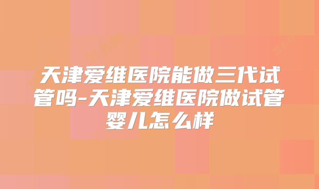 天津爱维医院能做三代试管吗-天津爱维医院做试管婴儿怎么样