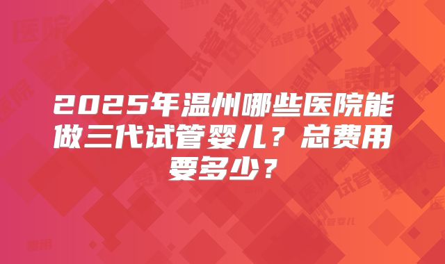 2025年温州哪些医院能做三代试管婴儿？总费用要多少？