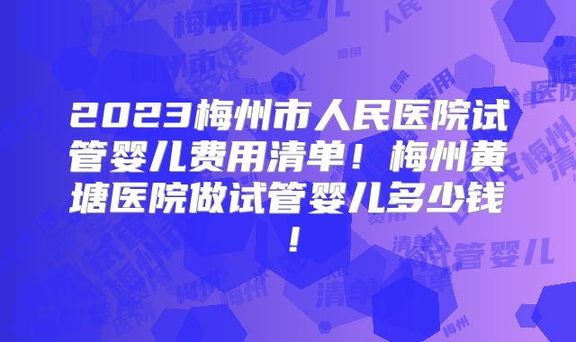 2023梅州市人民医院试管婴儿费用清单!梅州黄塘医院做试管婴儿多少钱!