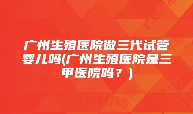 广州生殖医院做三代试管婴儿吗(广州生殖医院是三甲医院吗？)
