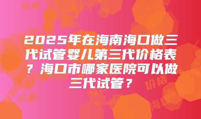 2025年在海南海口做三代试管婴儿第三代价格表？海口市哪家医院可以做三代试管？