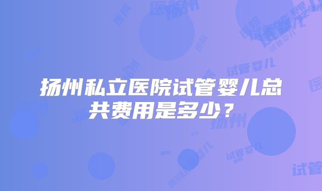 扬州私立医院试管婴儿总共费用是多少？