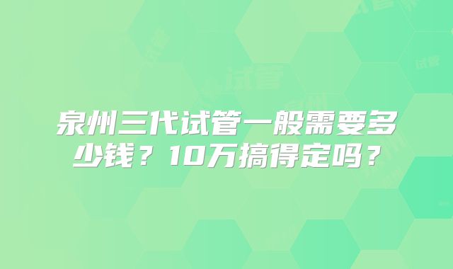 泉州三代试管一般需要多少钱?10万搞得定吗?