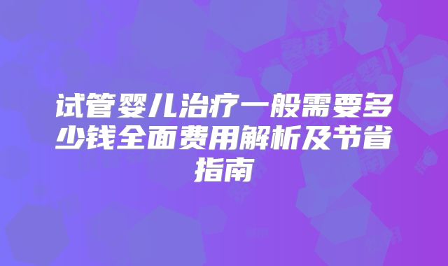 试管婴儿治疗一般需要多少钱全面费用解析及节省指南