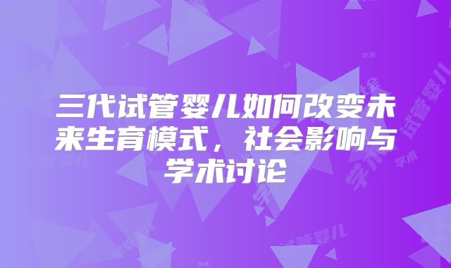 三代试管婴儿如何改变未来生育模式,社会影响与学术讨论