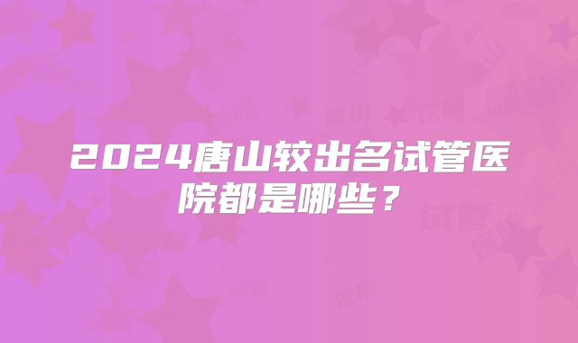2024唐山较出名试管医院都是哪些？
