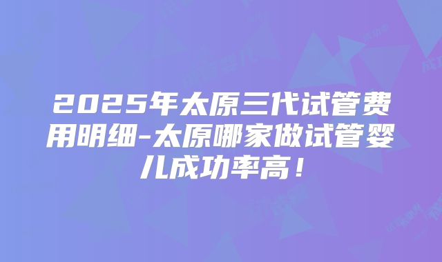 2025年太原三代试管费用明细-太原哪家做试管婴儿成功率高!