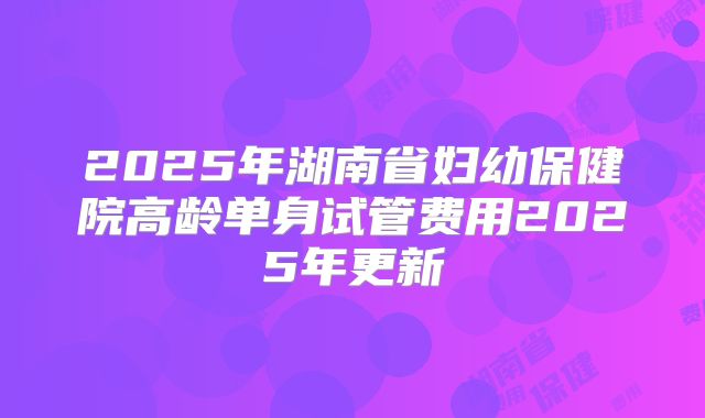 2025年湖南省妇幼保健院高龄单身试管费用2025年更新