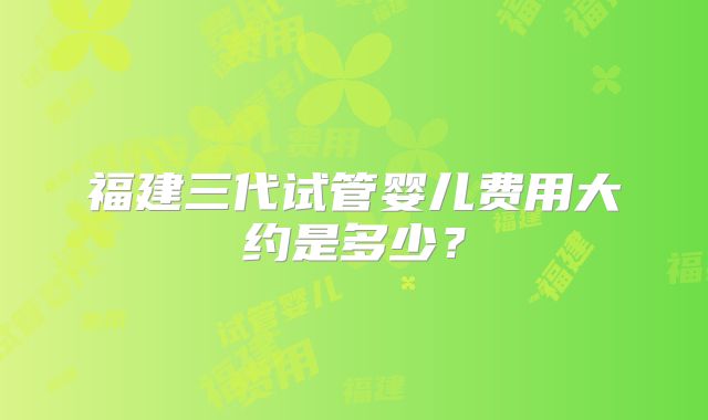福建三代试管婴儿费用大约是多少?
