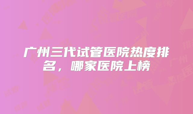 广州三代试管医院热度排名，哪家医院上榜