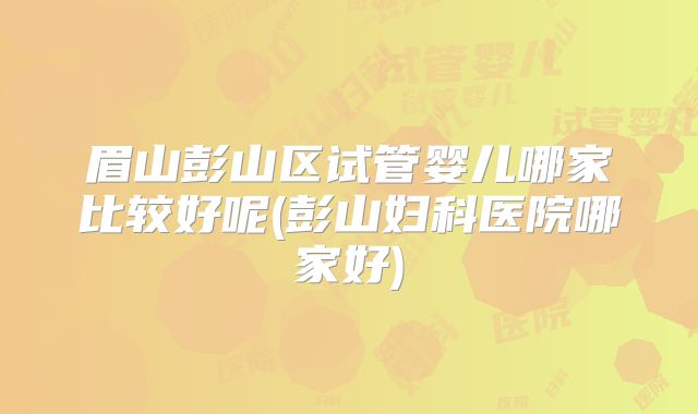眉山彭山区试管婴儿哪家比较好呢(彭山妇科医院哪家好)